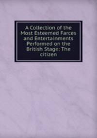 A Collection of the Most Esteemed Farces and Entertainments Performed on the British Stage: The citizen