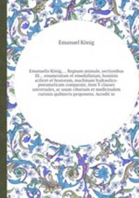 Emanuelis Knig,... Regnum animale, sectionibus III... enumeratum et emedullatum, hominis scilicet et brutorum, machinam hydraulico-pneumaticam comparate, item V classes universales, ac usum cibarium et medicinalem curiosis quibusvis proponens