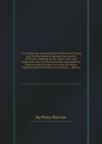 The authentic proceedings of the French King and his Parliament against the Jesuits of France. Setting in the most clear and impartial view the fundamental and political motives which urged his most Christian Majesty and his Parliament thereto