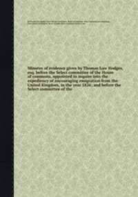 Minutes of evidence given by Thomas Law Hodges, esq. before the Select committee of the House of commons, appointed to inquire into the expediency of encouraging emigration from the United Kingdom, in the year 1826