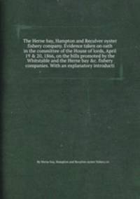 The Herne bay, Hampton and Reculver oyster fishery company. Evidence taken on oath in the committee of the House of lords, April 19 & 20, 1866, on the bills promoted by the Whitstable and the Herne bay &c. fishery companies