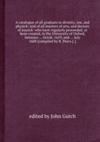 A catalogue of all graduats in divinity, law, and physick: and of all masters of arts, and doctors of musick: who have regularly proceeded, or been created, in the University of Oxford, between ... Octob. 1659, and ... July 1688