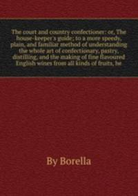 The court and country confectioner: or, The house-keeper`s guide to a more speedy, plain, and familiar method of understanding the whole art of confectionary, pastry, distilling, and the making of fine flavoured English wines from all kinds of fruits