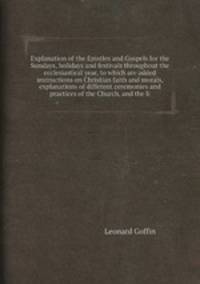 Explanation of the Epistles and Gospels for the Sundays, holidays and festivals throughout the ecclesiastical year, to which are added instructions on Christian faith and morals, explanations of different ceremonies and practices of the Church