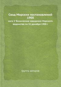 Свод Морских постановлений 1900. Книга 5. Технические заведения Морского ведомства по 31 декабря 1900 г.
