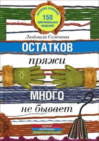 Семенова Л. Н. .Остатков пряжи много не бывает. 150 оригинальных моделей: одежда, аксессуары, предметы