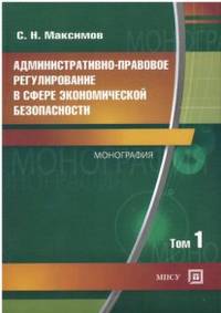 Административно — правовое регулирование в сфере экономической безопасности. Монография. В 2 томах. Том 1