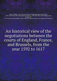An historical view of the negotiations between the courts of England, France, and Brussels, from the year 1592 to 1617