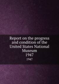 Report on the progress and condition of the United States National Museum. 1947