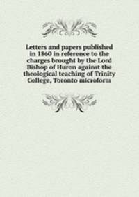 Letters and papers published in 1860 in reference to the charges brought by the Lord Bishop of Huron against the theological teaching of Trinity College, Toronto microform