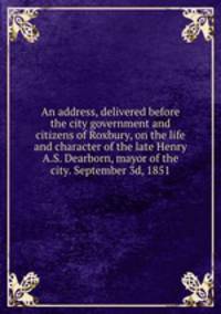 An address, delivered before the city government and citizens of Roxbury, on the life and character of the late Henry A.S. Dearborn, mayor of the city. September 3d, 1851