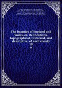 The beauties of England and Wales, or, Delineations, topographical, historical, and descriptive, of each county. 18