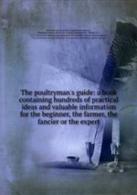 The poultryman`s guide: a book containing hundreds of practical ideas and valuable information for the beginner, the farmer, the fancier or the expert