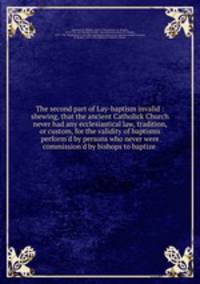 The second part of Lay-baptism invalid : shewing, that the ancient Catholick Church never had any ecclesiastical law, tradition, or custom, for the validity of baptisms perform`d by persons who never were commission`d by bishops to baptize
