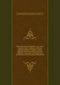 Nine discourses on baptism : viz. water baptism, John`s baptism, Christian baptism, believer`s baptism, infant baptism, believing parents and their children in covenant with God, being buried with Christ in baptism illustrated