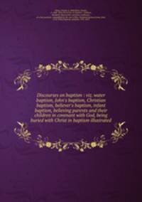 Discourses on baptism : viz. water baptism, John`s baptism, Christian baptism, believer`s baptism, infant baptism, believing parents and their children in covenant with God, being buried with Christ in baptism illustrated