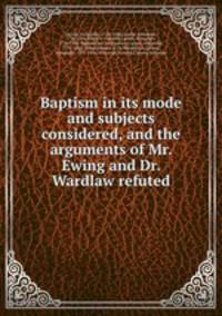 Baptism in its mode and subjects considered, and the arguments of Mr. Ewing and Dr. Wardlaw refuted