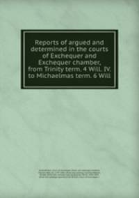 Reports of argued and determined in the courts of Exchequer and Exchequer chamber, from Trinity term. 4 Will. IV. to Michaelmas term. 6 Will