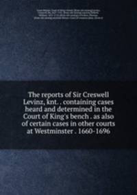 The reports of Sir Creswell Levinz, knt. . containing cases heard and determined in the Court of King`s bench . as also of certain cases in other courts at Westminster . 1660-1696