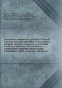 Numismata summorum pontificum Templi Vaticani fabricam indicantia, chronologica ejusdem fabricae narratione ac multiplici eruditione explicata. Atque uberiori numismatum omnium pontificiorum lucubrationi veluti prodromus praemissa