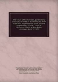 The value of humanistic, particularly classical, studies as a training for men of affairs; a symposium from the the Proceedings of the Classical conference held at Ann Arbor, Michigan, April 3, 1909