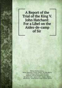 A Report of the Trial of the King V. John Hatchard: For a Libel on the Aides-de-camp of Sir .