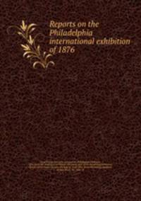 Reports on the Philadelphia international exhibition of 1876