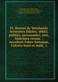 Fr. Baconi de Verulamio Sermones fideles, ethici, politici, oeconomici, sive, Interiora rerum. : Accedunt Faber fortunae, Colores boni et mali, &c