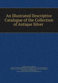 An Illustrated Descriptive Catalogue of the Collection of Antique Silver .