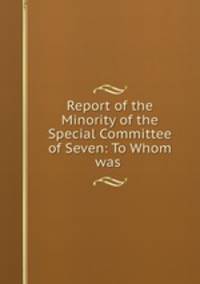 Report of the Minority of the Special Committee of Seven: To Whom was .