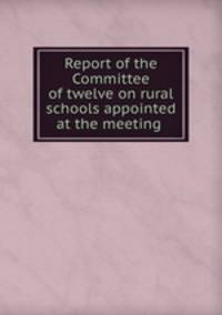 Report of the Committee of twelve on rural schools appointed at the meeting .