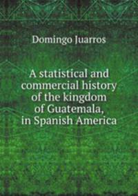 A statistical and commercial history of the kingdom of Guatemala, in Spanish America