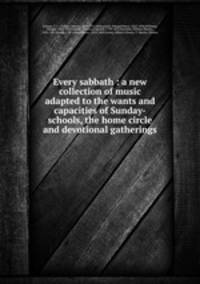 Every sabbath : a new collection of music adapted to the wants and capacities of Sunday-schools, the home circle and devotional gatherings