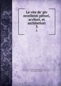 Le vite de` piv eccellenti pittori, scvltori, et architettori. 3