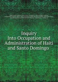 Inquiry Into Occupation and Administration of Haiti and Santo Domingo .