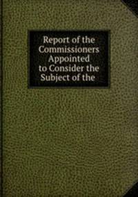 Report of the Commissioners Appointed to Consider the Subject of the .