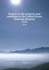 Report on the progress and condition of the United States National Museum. 1912