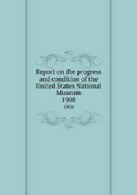 Report on the progress and condition of the United States National Museum. 1908