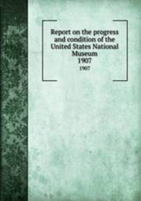Report on the progress and condition of the United States National Museum. 1907