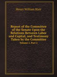 Report of the Committee of the Senate Upon the Relations Between Labor and Capital, and Testimony Taken by the Committee. Volume 1. Part 2