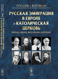 Россия и Ватикан. Русская эмиграция в Европе и Католическая церковь между двумя мировыми войнами