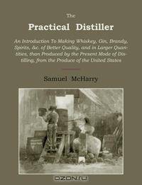 The Practical Distiller. An Introduction to Making Whiskey, Gin, Brandy, Spirits of Better Quality, and in Larger Quantities, Than Produced by