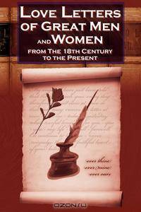 Love Letters of Great Men and Women From The Eighteenth Century To The Present Day - The Classic Romantic Collection