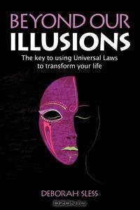 Beyond Our Illusions. The key to using Universal Laws to transform your life