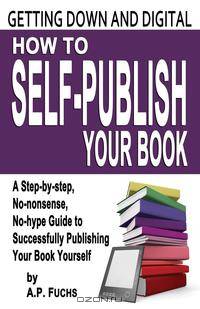 Getting Down and Digital. How to Self-Publish Your Book - A Step-By-Step, No-Nonsense, No-Hype Guide to Successfully Publishing Your Book Yourse