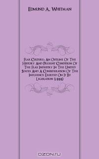 Flax Culture: An Outline Of The History And Present Condition Of The Flax Industry In The United States And A Consideration Of The Influence Exerted On It By Legislation (1888)