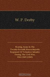 Bearing Arms In The Twenty-Seventh Massachusetts Regiment Of Volunteer Infantry During The Civil War, 1861-1865 (1883)