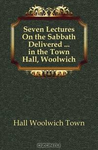 Seven Lectures On the Sabbath Delivered in the Town Hall, Woolwich