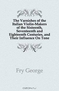 The Varnishes of the Italian Violin-Makers of the Sixteenth, Seventeenth and Eighteenth Centuries, and Their Influence On Tone