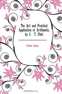 The Art and Practical Application of Arithmetic, by J.& T. Flint